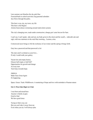Late summer sun bleaches the sky pale blue
Frenzied back to school activities clog parental calendars
Jazz flows through the parks.
This here is my city, my town, my life
This here is the Region
Artistic benevolence swimming around malevolent systems
The city's changing now, roads under construction, change gon' come but not for Sam.
I can't see, I can't speak.. take and eat, my body given to the street and the weed's... sidewalk sale and
sigh, wild rose stammers in the steel blue morning... Lazarus, arise.
Cottonwood snow brings to life the resilience of our winter and the spring it brings forth.
Gary has a password and that password is Art
The stars aren't as distant as your love...
If only I could walk your galaxy
Vacant lots and empty homes,
Glasses half empty or half full?
Opportunities for growth and change
At every turn
Turn Gary towards hope.
#MGGA
Make Gary Great Again
It's happening
Space. Green. Trash. Wildflowers. A smattering of hope and love with reminders of human nature
Oct 2 | West Side High Art Club
I was born and raised here
Anyone is family at gary
Good or bad
We have good times
Trying to find a way out
But you can't take it away from me
Even when you try I will always plea
 