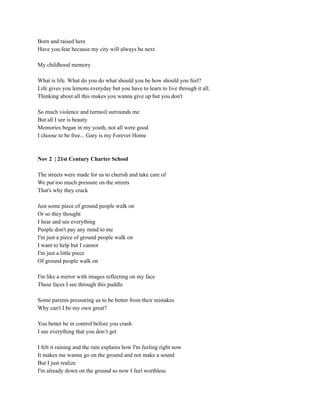 Born and raised here
Have you fear because my city will always be next
My childhood memory
What is life. What do you do what should you be how should you feel?
Life gives you lemons everyday but you have to learn to live through it all.
Thinking about all this makes you wanna give up but you don't
So much violence and turmoil surrounds me
But all I see is beauty
Memories began in my youth, not all were good
I choose to be free... Gary is my Forever Home
Nov 2 | 21st Century Charter School
The streets were made for us to cherish and take care of
We put too much pressure on the streets
That's why they crack
Just some piece of ground people walk on
Or so they thought
I hear and see everything
People don't pay any mind to me
I'm just a piece of ground people walk on
I want to help but I cannot
I'm just a little piece
Of ground people walk on
I'm like a mirror with images reflecting on my face
These faces I see through this puddle
Some parents pressuring us to be better from their mistakes
Why can't I be my own great?
You better be in control before you crash
I see everything that you don’t get
I felt it raining and the rain explains how I'm feeling right now
It makes me wanna go on the ground and not make a sound
But I just realize
I'm already down on the ground so now I feel worthless
 