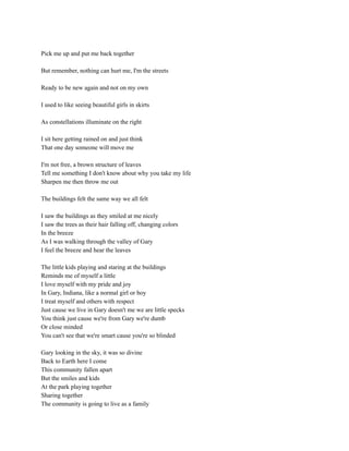 Pick me up and put me back together
But remember, nothing can hurt me, I'm the streets
Ready to be new again and not on my own
I used to like seeing beautiful girls in skirts
As constellations illuminate on the right
I sit here getting rained on and just think
That one day someone will move me
I'm not free, a brown structure of leaves
Tell me something I don't know about why you take my life
Sharpen me then throw me out
The buildings felt the same way we all felt
I saw the buildings as they smiled at me nicely
I saw the trees as their hair falling off, changing colors
In the breeze
As I was walking through the valley of Gary
I feel the breeze and hear the leaves
The little kids playing and staring at the buildings
Reminds me of myself a little
I love myself with my pride and joy
In Gary, Indiana, like a normal girl or boy
I treat myself and others with respect
Just cause we live in Gary doesn't me we are little specks
You think just cause we're from Gary we're dumb
Or close minded
You can't see that we're smart cause you're so blinded
Gary looking in the sky, it was so divine
Back to Earth here I come
This community fallen apart
But the smiles and kids
At the park playing together
Sharing together
The community is going to live as a family
 