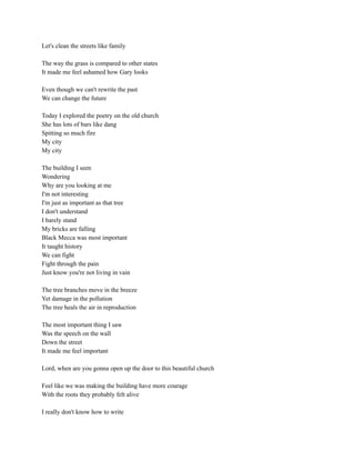 Let's clean the streets like family
The way the grass is compared to other states
It made me feel ashamed how Gary looks
Even though we can't rewrite the past
We can change the future
Today I explored the poetry on the old church
She has lots of bars like dang
Spitting so much fire
My city
My city
The building I seen
Wondering
Why are you looking at me
I'm not interesting
I'm just as important as that tree
I don't understand
I barely stand
My bricks are falling
Black Mecca was most important
It taught history
We can fight
Fight through the pain
Just know you're not living in vain
The tree branches move in the breeze
Yet damage in the pollution
The tree heals the air in reproduction
The most important thing I saw
Was the speech on the wall
Down the street
It made me feel important
Lord, when are you gonna open up the door to this beautiful church
Feel like we was making the building have more courage
With the roots they probably felt alive
I really don't know how to write
 