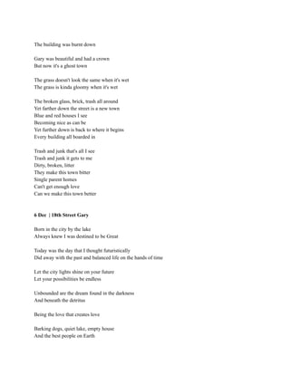 The building was burnt down
Gary was beautiful and had a crown
But now it's a ghost town
The grass doesn't look the same when it's wet
The grass is kinda gloomy when it's wet
The broken glass, brick, trash all around
Yet farther down the street is a new town
Blue and red houses I see
Becoming nice as can be
Yet further down is back to where it begins
Every building all boarded in
Trash and junk that's all I see
Trash and junk it gets to me
Dirty, broken, litter
They make this town bitter
Single parent homes
Can't get enough love
Can we make this town better
6 Dec | 18th Street Gary
Born in the city by the lake
Always knew I was destined to be Great
Today was the day that I thought futuristically
Did away with the past and balanced life on the hands of time
Let the city lights shine on your future
Let your possibilities be endless
Unbounded are the dream found in the darkness
And beneath the detritus
Being the love that creates love
Barking dogs, quiet lake, empty house
And the best people on Earth
 