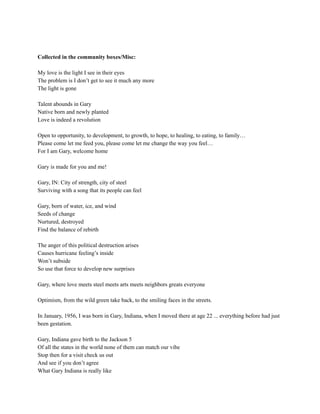 Collected in the community boxes/Misc:
My love is the light I see in their eyes
The problem is I don’t get to see it much any more
The light is gone
Talent abounds in Gary
Native born and newly planted
Love is indeed a revolution
Open to opportunity, to development, to growth, to hope, to healing, to eating, to family…
Please come let me feed you, please come let me change the way you feel…
For I am Gary, welcome home
Gary is made for you and me!
Gary, IN: City of strength, city of steel
Surviving with a song that its people can feel
Gary, born of water, ice, and wind
Seeds of change
Nurtured, destroyed
Find the balance of rebirth
The anger of this political destruction arises
Causes hurricane feeling’s inside
Won’t subside
So use that force to develop new surprises
Gary, where love meets steel meets arts meets neighbors greats everyone
Optimism, from the wild green take back, to the smiling faces in the streets.
In January, 1956, I was born in Gary, Indiana, when I moved there at age 22 ... everything before had just
been gestation.
Gary, Indiana gave birth to the Jackson 5
Of all the states in the world none of them can match our vibe
Stop then for a visit check us out
And see if you don’t agree
What Gary Indiana is really like
 