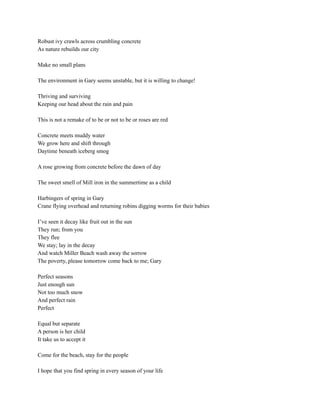 Robust ivy crawls across crumbling concrete
As nature rebuilds our city
Make no small plans
The environment in Gary seems unstable, but it is willing to change!
Thriving and surviving
Keeping our head about the rain and pain
This is not a remake of to be or not to be or roses are red
Concrete meets muddy water
We grow here and shift through
Daytime beneath iceberg smog
A rose growing from concrete before the dawn of day
The sweet smell of Mill iron in the summertime as a child
Harbingers of spring in Gary
Crane flying overhead and returning robins digging worms for their babies
I’ve seen it decay like fruit out in the sun
They run; from you
They flee
We stay; lay in the decay
And watch Miller Beach wash away the sorrow
The poverty, please tomorrow come back to me; Gary
Perfect seasons
Just enough sun
Not too much snow
And perfect rain
Perfect
Equal but separate
A person is her child
It take us to accept it
Come for the beach, stay for the people
I hope that you find spring in every season of your life
 