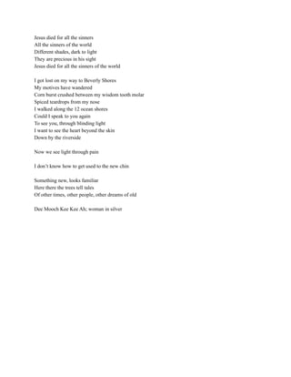 Jesus died for all the sinners
All the sinners of the world
Different shades, dark to light
They are precious in his sight
Jesus died for all the sinners of the world
I got lost on my way to Beverly Shores
My motives have wandered
Corn burst crushed between my wisdom tooth molar
Spiced teardrops from my nose
I walked along the 12 ocean shores
Could I speak to you again
To see you, through blinding light
I want to see the heart beyond the skin
Down by the riverside
Now we see light through pain
I don’t know how to get used to the new chin
Something new, looks familiar
Here there the trees tell tales
Of other times, other people, other dreams of old
Dee Mooch Kee Kee Ah; woman in silver
 