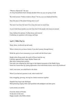 “Observe objectively” she says
As if my biased brain hasn't already decided where my eyes are going to look
My mind screams “broken windows theory” but my eyes see displaced families
Does this piece of the planet belong only to you?
The more I see Gary the more I love Gary the more we need Gary
A cool, brisk breeze pushes you into Gary but it's the people who keep you around
Gary, Indiana the epitome of urban decay and renewal
Combating its reputation with energy and hope
April 1 | Miller Pop Up
Deep, dense, swallowed up and sandy
What is history do you know history if you don't journey through history
Drink the spirit of our community as you would with the Great Lakes
Bright colors flying south, the smell of flower lead the way
Cold day approach their wings, Mother Nature call
Blue skies contrast their journey,
Year after year offspring lay their eggs in the highest mountains of the Madre Sierra
Yame tree warms them up, spring approaches sweet milk thistle nectar, time to fly Northwest
And I, once more, am called back to the shore
What if you had one question to ask, what would it be?
Gary struggling, growing, striving for a better tomorrow together
Hopeful Gary hugs Lake Michigan
With glistening singing white sand speckled with sandpipers and dune grass
Look around, see and be
From the chatter of friends
To the horn of the train
Happy sounds is the Miller refrain
 