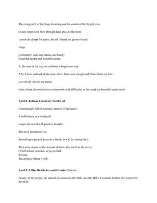 The rising pitch of the frogs drowning out the sounds of the freight train
Exhale respiration blow through dune grass to the shore
I comb the desert for pearls, but all I found are grains of sand
Frogs
Community, sand and cranes, and beauty
Beautiful people and beautiful nature
At the start of the day, we celebrate a bright new way
After I have endured all the tests, after I have seen enough and I have done my best...
Live till all I feel is the music
Gary, where the rootless have taken root, with difficulty, in the rough yet beautiful sandy earth
April 8 | Indiana University Northwest
Devastatingly full of potential, drained of resources
A stable buoy in a whirlpool
Inspire the world with positive thoughts
The story belongs to you
Something is great it deserves a break, now G is coming back...
Time only shapes of the wounds of those who dwell in the cavity
Of left behind remnants of joys killed
Reroute
Tag along to where it will
April 9 | Miller Beach Arts and Creative District
Beauty. In the people, the natural environment ,the Mills. Yes the Mills. I wouldn't be here if it weren't for
the Mills
 