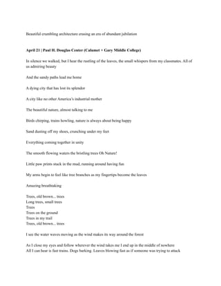 Beautiful crumbling architecture erasing an era of abundant jubilation
April 21 | Paul H. Douglas Center (Calumet + Gary Middle College)
In silence we walked, but I hear the rustling of the leaves, the small whispers from my classmates. All of
us admiring beauty
And the sandy paths lead me home
A dying city that has lost its splendor
A city like no other America’s industrial mother
The beautiful nature, almost talking to me
Birds chirping, trains howling, nature is always about being happy
Sand dusting off my shoes, crunching under my feet
Everything coming together in unity
The smooth flowing waters the bristling trees Oh Nature!
Little paw prints stuck in the mud, running around having fun
My arms begin to feel like tree branches as my fingertips become the leaves
Amazing breathtaking
Trees, old brown... trees
Long trees, small trees
Trees
Trees on the ground
Trees in my trail
Trees, old brown... trees
I see the water waves moving as the wind makes its way around the forest
As I close my eyes and follow wherever the wind takes me I end up in the middle of nowhere
All I can hear is fast trains. Dogs barking. Leaves blowing fast as if someone was trying to attack
 