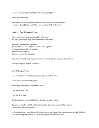 The wind tickling the trees and they stand tall laughing loud
Nature next to nothing
As I close my eyes and grasped the smooth air, I heard the sound of nature
The leaves danced to the beat of the wind and the melody of the birds
April 22 | Paul H. Douglas Center
Cold weather, warm hearts separated by miles apart
Hot days, cool nights, crisp fall colors beautiful and bright
Some may see Gary as a wasteland
But you'd have to live here to see how we band together
To enjoy outdoors with nice weather
Whenever and wherever
We're always here for each other
Gary is the home of many pleasant memories, even though the eyes do not confirm so
Serenity and peace are both found here
April 29 Douglas Center
I like owls they are beautiful I love them very much. Owls. Owls.
Sees a mouse in her stomach growls
Brown giant walking stick looks like a stick
I saw a brown duck sit
I saw the turtle walk
Beaches and sand all around I just love that they are easily found
We measure time by our kids walking through the dune grass, summer after summer
First dwarfed now peeking above
In the city that many have declared destined to doom and decay is the southern shore of Lake Michigan
Sand dunes and plant diversity of incredible magnitude and magnificence
 