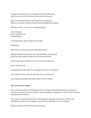 Long ago, all American towns were connected by inter-urban trains.
Today Gary is one of the few places still served by this network
Gary's environment envelops us like a giant bowl or hammock
Where we can nestle in the nest of nature while surrounded with industry
Who knew it took a fire to revive something beautiful
I love living here
Gary is the place to be
It's beautiful here
Everywhere there's green, but there is also fright
Breathtaking
Burned branches, birth of beds for Karner blue butterfly
Walking through and seeing true, the world around from sky to ground
Gary Parks ignite sparks of hope and joy for each girl and boy
People never realize the beauty of our city till someone shows you
Gary is the place to be
Local parks provide the space for communities to enjoy a sense of place
I am a squirrel I like to eat acorns and other nuts, my favorite treat
Trees and plants and dunes afar. Hike or bike don't drive the car
May 16 | Steel City Academy
Gary's steel mill produces steel that pollutes the air with gas and that's bad because Gary is where we
were born and raised and we treat it like it's a piece of garbage in a garbage can. Wish I can live back then
when the Railcats would win
Gary used to be a beautiful I don't know what happened to this place I'm trying to solve this case
It's probably too late in the rate that this is going at I don't think that we can save this place
Blue sky and white clouds that's Heaven and Destiny
 