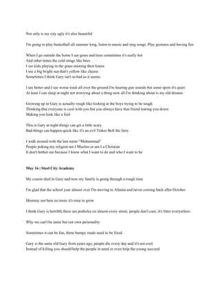 Not only is my city ugly it's also beautiful
I'm going to play basketball all summer long, listen to music and sing songs. Play gestures and having fun
When I go outside the home I see grass and trees sometimes it's really hot
And other times the cold stings like bees
I see kids playing in the grass staining their knees
I see a big bright sun that's yellow like cheese
Sometimes I think Gary isn't as bad as it seems
I see better and I see worse trash all over the ground I'm hearing gun sounds but some spots it's quiet
At least I can sleep at night not worrying about a thing now all I'm thinking about is my old dreams
Growing up in Gary is actually rough like looking at the boys trying to be tough
Thinking that everyone is cool with you but you always have that friend tearing you down
Making you look like a fool
This is Gary at night things can get a little scary
Bad things can happen quick like it's an evil Tinker Bell the fairy
I walk around with the last name “Muhammad”
People poking my religion am I Muslim or am I a Christian
It don't bother me because I know what I want to do and who I want to be
May 16 | Steel City Academy
My cousin died in Gary and now my family is going through a rough time
I'm glad that the school year almost over I'm moving to Atlanta and never coming back after October
Mommy not here no more it's time to grow
I think Gary is horrible there are potholes on almost every street, people don't care, it's litter everywhere
Why we can't be same but our own personality
Sometimes it can be fun, these bumpy roads need to be fixed
Gary is the same old Gary from years ago, people die every day and it's not cool
Instead of killing you should help the people in need or even help the young succeed
 