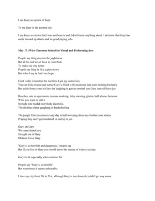 I see Gary as a place of hope
To me Gary is the poorest city
I see Gary as a town that I was not born in and I don't know anything about. I do know that Gary has
some messed up streets and no good paying jobs.
May 17 | Wirt- Emerson School for Visual and Performing Arts
People say things to ruin the joyfulness
But at the end we all have to contribute
To make our city better
People say Gary is like a ghost town
But what I say is that I see hope
Can't really remember the last time I got joy outta Gary
You can look around and notice Gary is filled with situations that seem nothing but hairy
But aside from crime in Gary the laughing in parties remind you Gary can still have joy
Roaches, rats in apartments, mamas smoking, baby starving, ghetto, hell, slums, bottoms
What you want to call it
Nobody role model everybody alcoholic.
The shorties either gangbang or basketballing
The jungle I live in almost every day is hell worrying about my brothers and sisters
Praying they don't get murdered or end up in jail
Gary, oh Gary
We come from Gary
Straight out of Gary
Oh how I love Gary
“Gary is so horrible and dangerous,” people say
But if you live in Gary you would know the beauty of where you stay
Gary be lit especially when summer hit
People say “Gary is so terrible”
But sometimes it seems unbearable
I love my city from 5th to 51st, although Gary is run down it couldn't get any worse
 
