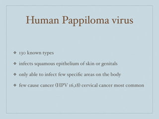 Human Pappiloma virus

❖   130 known types

❖   infects squamous epithelium of skin or genitals

❖   only able to infect few speciﬁc areas on the body

❖   few cause cancer (HPV 16,18) cervical cancer most common
 