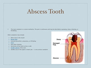 Abscess Tooth

❖       The main symptom is a severe toothache. The pain is continuous and may be described as gnawing, sharp, shooting, or
        throbbing.


Other symptoms may include:

    •   Bitter taste in the mouth
    •   Breath odor
    •   General discomfort, uneasiness, or ill feeling
    •   Fever
    •   Pain when chewing
    •   Sensitivity of the teeth to hot or cold
    •   Swollen glands of the neck
    •   Swollen area of the upper or lower jaw -- a very serious symptom
 