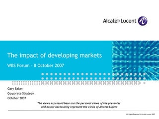 The impact of developing markets WBS Forum – 8 October 2007 Gary Baker Corporate Strategy October 2007 The views expressed here are the personal views of the presenter  and do not necessarily represent the views of Alcatel-Lucent 