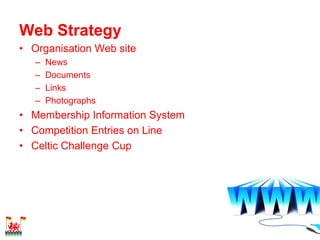 Web Strategy
• Organisation Web site
   –   News
   –   Documents
   –   Links
   –   Photographs
• Membership Information System
• Competition Entries on Line
• Celtic Challenge Cup
 