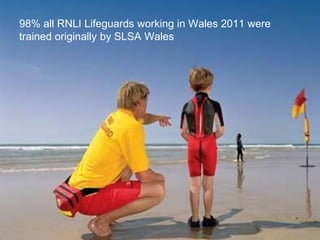 98% all RNLI Lifeguards working in Wales 2011 were
trained originally by SLSA Wales
 