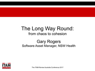 The ITAM Review Australia Conference 2017
The Long Way Round:
from chaos to cohesion
Gary Rogers
Software Asset Manager, NSW Health
 