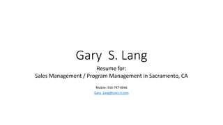 Gary S. Lang 
Resume for: 
Sales Management / Program Management in Sacramento, CA 
Mobile: 916-747-6846 
Gary_Lang@cinci.rr.com 
 