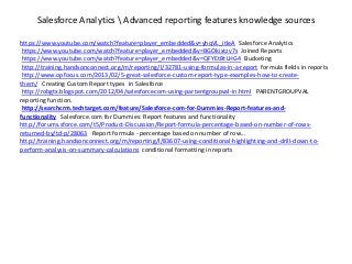 Salesforce Analytics  Advanced reporting features knowledge sources
https://www.youtube.com/watch?feature=player_embedded&v=yhqVL_itIeA Salesforce Analytics
https://www.youtube.com/watch?feature=player_embedded&v=BGOkixtzv7s Joined Reports
https://www.youtube.com/watch?feature=player_embedded&v=QFYEtBtLHG4 Bucketing
http://training.handsonconnect.org/m/reporting/l/32781-using-formulas-in-a-report formula fields in reports
http://www.opfocus.com/2013/02/5-great-salesforce-custom-report-type-examples-how-to-create-
them/ Creating Custom Report types in Salesforce
http://robgtx.blogspot.com/2012/04/salesforcecom-using-partentgroupval-in.html PARENTGROUPVAL
reporting function.
http://searchcrm.techtarget.com/feature/Salesforce-com-for-Dummies-Report-features-and-
functionality Salesforce.com for Dummies: Report features and functionality
http://forums.sforce.com/t5/Product-Discussion/Report-formula-percentage-based-on-number-of-rows-
returned-by/td-p/28063 Report formula - percentage based on number of row...
http://training.handsonconnect.org/m/reporting/l/83607-using-conditional-highlighting-and-drill-down-to-
perform-analysis-on-summary-calculations conditional formatting in reports
 
