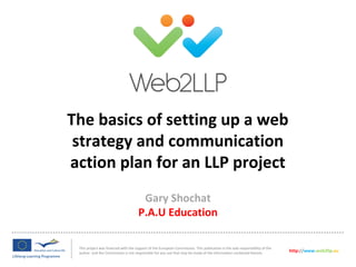 The basics of setting up a web
strategy and communication
action plan for an LLP project
This project was financed with the support of the European Commission. This publication is the sole responsibility of the
author and the Commission is not responsible for any use that may be made of the information contained therein.
http://www.web2llp.eu
Gary Shochat
P.A.U Education
 