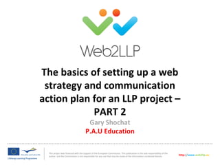 The basics of setting up a web
strategy and communication
action plan for an LLP project –
PART 2
This project was financed with the support of the European Commission. This publication is the sole responsibility of the
author and the Commission is not responsible for any use that may be made of the information contained therein.
http://www.web2llp.eu
Gary Shochat
P.A.U Education
 