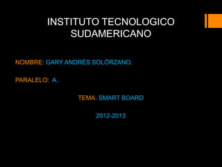 INSTITUTO TECNOLOGICO
            SUDAMERICANO

NOMBRE: GARY ANDRÉS SOLÓRZANO.

PARALELO: A.

                TEMA: SMART BOARD

                    2012-2013
 