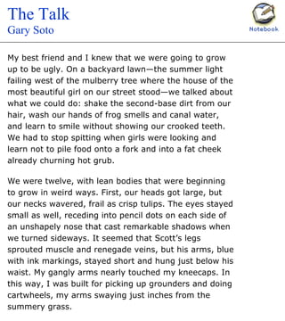 Image Gallery
Click on thumbnail to view.
Before You Read
Read the Essay
Meet the Writer
Making Meanings
Choices
Vocabulary
My best friend and I knew that we were going to grow
up to be ugly. On a backyard lawn—the summer light
failing west of the mulberry tree where the house of the
most beautiful girl on our street stood—we talked about
what we could do: shake the second-base dirt from our
hair, wash our hands of frog smells and canal water,
and learn to smile without showing our crooked teeth.
We had to stop spitting when girls were looking and
learn not to pile food onto a fork and into a fat cheek
already churning hot grub.
We were twelve, with lean bodies that were beginning
to grow in weird ways. First, our heads got large, but
our necks wavered, frail as crisp tulips. The eyes stayed
small as well, receding into pencil dots on each side of
an unshapely nose that cast remarkable shadows when
we turned sideways. It seemed that Scott’s legs
sprouted muscle and renegade veins, but his arms, blue
with ink markings, stayed short and hung just below his
waist. My gangly arms nearly touched my kneecaps. In
this way, I was built for picking up grounders and doing
cartwheels, my arms swaying just inches from the
summery grass.
_________________
“The Talk” from A Summer Life by Gary Soto. Copyright © 1990
by Copyright © 1990 by Dell Publishing, a division of Random
House, Inc. Reprinted by permission of the author.
The Talk
Gary Soto
Copyright © by Holt, Rinehart and Winston. All Rights Reserved. Terms of use. Credits. Privacy Policy
Page 1 of 1No title
11/5/2003http://my.hrw.com/LyceaAlchemyDisplay?command=fetch_content&cid=0716elit030905...
 