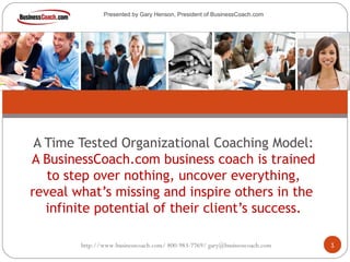 A Time Tested Organizational Coaching Model:
A BusinessCoach.com business coach is trained
to step over nothing, uncover everything,
reveal what’s missing and inspire others in the
infinite potential of their client’s success.
http://www.businesscoach.com/ 800-983-7769/ gary@businesscoach.com 1
Presented by Gary Henson, President of BusinessCoach.com
 