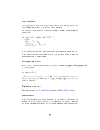Build deﬁnition
Most projects will need some manual setup. Basic build settings go in a ﬁle
called build.sbt, located in the project’s base directory.
For example, if your project is in the directory hello, in hello/build.sbt you
might write:
lazy val root = (project in file(".")).
settings(
name := "hello",
version := "1.0",
scalaVersion := "2.11.4"
)
In .sbt build deﬁnition you’ll learn more about how to write a build.sbt ﬁle.
If you plan to package your project in a jar, you will want to set at least the
name and version in a build.sbt.
Setting the sbt version
You can force a particular version of sbt by creating a ﬁle hello/project/build.properties.
In this ﬁle, write:
sbt.version=0.13.7
to force the use of sbt 0.13.7. sbt is 99% source compatible from release to
release. Still, setting the sbt version in project/build.properties avoids any
potential confusion.
Directory structure
This page assumes you’ve installed sbt and seen the Hello, World example.
Base directory
In sbt’s terminology, the “base directory” is the directory containing the
project. So if you created a project hello containing hello/build.sbt and
hello/hw.scala as in the Hello, World example, hello is your base directory.
12
 