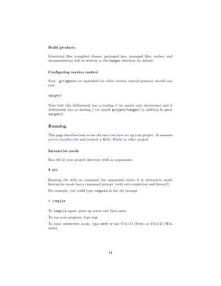 Build products
Generated ﬁles (compiled classes, packaged jars, managed ﬁles, caches, and
documentation) will be written to the target directory by default.
Conﬁguring version control
Your .gitignore (or equivalent for other version control systems) should con-
tain:
target/
Note that this deliberately has a trailing / (to match only directories) and it
deliberately has no leading / (to match project/target/ in addition to plain
target/).
Running
This page describes how to use sbt once you have set up your project. It assumes
you’ve installed sbt and created a Hello, World or other project.
Interactive mode
Run sbt in your project directory with no arguments:
$ sbt
Running sbt with no command line arguments starts it in interactive mode.
Interactive mode has a command prompt (with tab completion and history!).
For example, you could type compile at the sbt prompt:
> compile
To compile again, press up arrow and then enter.
To run your program, type run.
To leave interactive mode, type exit or use Ctrl+D (Unix) or Ctrl+Z (Win-
dows).
14
 