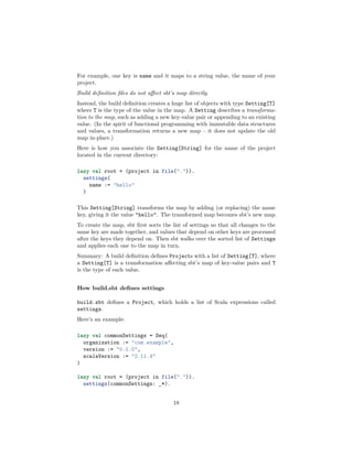 For example, one key is name and it maps to a string value, the name of your
project.
Build deﬁnition ﬁles do not aﬀect sbt’s map directly.
Instead, the build deﬁnition creates a huge list of objects with type Setting[T]
where T is the type of the value in the map. A Setting describes a transforma-
tion to the map, such as adding a new key-value pair or appending to an existing
value. (In the spirit of functional programming with immutable data structures
and values, a transformation returns a new map – it does not update the old
map in-place.)
Here is how you associate the Setting[String] for the name of the project
located in the current directory:
lazy val root = (project in file(".")).
settings(
name := "hello"
)
This Setting[String] transforms the map by adding (or replacing) the name
key, giving it the value "hello". The transformed map becomes sbt’s new map.
To create the map, sbt ﬁrst sorts the list of settings so that all changes to the
same key are made together, and values that depend on other keys are processed
after the keys they depend on. Then sbt walks over the sorted list of Settings
and applies each one to the map in turn.
Summary: A build deﬁnition deﬁnes Projects with a list of Setting[T], where
a Setting[T] is a transformation aﬀecting sbt’s map of key-value pairs and T
is the type of each value.
How build.sbt deﬁnes settings
build.sbt deﬁnes a Project, which holds a list of Scala expressions called
settings.
Here’s an example:
lazy val commonSettings = Seq(
organization := "com.example",
version := "0.1.0",
scalaVersion := "2.11.4"
)
lazy val root = (project in file(".")).
settings(commonSettings: _*).
18
 