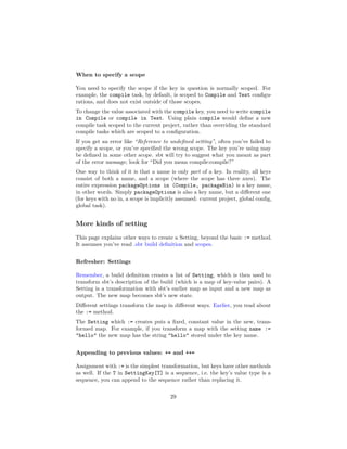 When to specify a scope
You need to specify the scope if the key in question is normally scoped. For
example, the compile task, by default, is scoped to Compile and Test conﬁgu-
rations, and does not exist outside of those scopes.
To change the value associated with the compile key, you need to write compile
in Compile or compile in Test. Using plain compile would deﬁne a new
compile task scoped to the current project, rather than overriding the standard
compile tasks which are scoped to a conﬁguration.
If you get an error like “Reference to undeﬁned setting”, often you’ve failed to
specify a scope, or you’ve speciﬁed the wrong scope. The key you’re using may
be deﬁned in some other scope. sbt will try to suggest what you meant as part
of the error message; look for “Did you mean compile:compile?”
One way to think of it is that a name is only part of a key. In reality, all keys
consist of both a name, and a scope (where the scope has three axes). The
entire expression packageOptions in (Compile, packageBin) is a key name,
in other words. Simply packageOptions is also a key name, but a diﬀerent one
(for keys with no in, a scope is implicitly assumed: current project, global conﬁg,
global task).
More kinds of setting
This page explains other ways to create a Setting, beyond the basic := method.
It assumes you’ve read .sbt build deﬁnition and scopes.
Refresher: Settings
Remember, a build deﬁnition creates a list of Setting, which is then used to
transform sbt’s description of the build (which is a map of key-value pairs). A
Setting is a transformation with sbt’s earlier map as input and a new map as
output. The new map becomes sbt’s new state.
Diﬀerent settings transform the map in diﬀerent ways. Earlier, you read about
the := method.
The Setting which := creates puts a ﬁxed, constant value in the new, trans-
formed map. For example, if you transform a map with the setting name :=
"hello" the new map has the string "hello" stored under the key name.
Appending to previous values: += and ++=
Assignment with := is the simplest transformation, but keys have other methods
as well. If the T in SettingKey[T] is a sequence, i.e. the key’s value type is a
sequence, you can append to the sequence rather than replacing it.
29
 