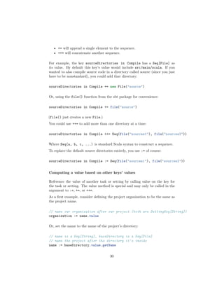 • += will append a single element to the sequence.
• ++= will concatenate another sequence.
For example, the key sourceDirectories in Compile has a Seq[File] as
its value. By default this key’s value would include src/main/scala. If you
wanted to also compile source code in a directory called source (since you just
have to be nonstandard), you could add that directory:
sourceDirectories in Compile += new File("source")
Or, using the file() function from the sbt package for convenience:
sourceDirectories in Compile += file("source")
(file() just creates a new File.)
You could use ++= to add more than one directory at a time:
sourceDirectories in Compile ++= Seq(file("sources1"), file("sources2"))
Where Seq(a, b, c, ...) is standard Scala syntax to construct a sequence.
To replace the default source directories entirely, you use := of course:
sourceDirectories in Compile := Seq(file("sources1"), file("sources2"))
Computing a value based on other keys’ values
Reference the value of another task or setting by calling value on the key for
the task or setting. The value method is special and may only be called in the
argument to :=, +=, or ++=.
As a ﬁrst example, consider deﬁning the project organization to be the same as
the project name.
// name our organization after our project (both are SettingKey[String])
organization := name.value
Or, set the name to the name of the project’s directory:
// name is a Key[String], baseDirectory is a Key[File]
// name the project after the directory it's inside
name := baseDirectory.value.getName
30
 