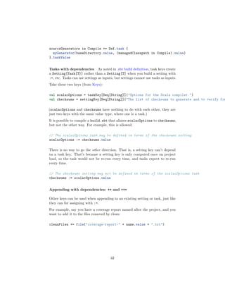 sourceGenerators in Compile += Def.task {
myGenerator(baseDirectory.value, (managedClasspath in Compile).value)
}.taskValue
Tasks with dependencies As noted in .sbt build deﬁnition, task keys create
a Setting[Task[T]] rather than a Setting[T] when you build a setting with
:=, etc. Tasks can use settings as inputs, but settings cannot use tasks as inputs.
Take these two keys (from Keys):
val scalacOptions = taskKey[Seq[String]]("Options for the Scala compiler.")
val checksums = settingKey[Seq[String]]("The list of checksums to generate and to verify for
(scalacOptions and checksums have nothing to do with each other, they are
just two keys with the same value type, where one is a task.)
It is possible to compile a build.sbt that aliases scalacOptions to checksums,
but not the other way. For example, this is allowed:
// The scalacOptions task may be defined in terms of the checksums setting
scalacOptions := checksums.value
There is no way to go the other direction. That is, a setting key can’t depend
on a task key. That’s because a setting key is only computed once on project
load, so the task would not be re-run every time, and tasks expect to re-run
every time.
// The checksums setting may not be defined in terms of the scalacOptions task
checksums := scalacOptions.value
Appending with dependencies: += and ++=
Other keys can be used when appending to an existing setting or task, just like
they can for assigning with :=.
For example, say you have a coverage report named after the project, and you
want to add it to the ﬁles removed by clean:
cleanFiles += file("coverage-report-" + name.value + ".txt")
32
 