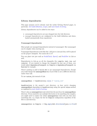 Library dependencies
This page assumes you’ve already read the earlier Getting Started pages, in
particular .sbt build deﬁnition, scopes, and more kinds of setting.
Library dependencies can be added in two ways:
• unmanaged dependencies are jars dropped into the lib directory
• managed dependencies are conﬁgured in the build deﬁnition and down-
loaded automatically from repositories
Unmanaged dependencies
Most people use managed dependencies instead of unmanaged. But unmanaged
can be simpler when starting out.
Unmanaged dependencies work like this: add jars to lib and they will be placed
on the project classpath. Not much else to it!
You can place test jars such as ScalaCheck, Specs2, and ScalaTest in lib as
well.
Dependencies in lib go on all the classpaths (for compile, test, run, and
console). If you wanted to change the classpath for just one of those, you
would adjust dependencyClasspath in Compile or dependencyClasspath in
Runtime for example.
There’s nothing to add to build.sbt to use unmanaged dependencies, though
you could change the unmanagedBase key if you’d like to use a diﬀerent directory
rather than lib.
To use custom_lib instead of lib:
unmanagedBase := baseDirectory.value / "custom_lib"
baseDirectory is the project’s root directory, so here you’re changing
unmanagedBase depending on baseDirectory using the special value method
as explained in more kinds of setting.
There’s also an unmanagedJars task which lists the jars from the unmanagedBase
directory. If you wanted to use multiple directories or do something else complex,
you might need to replace the whole unmanagedJars task with one that does
something else, e.g. empty the list for Compile conﬁguration regardless of the
ﬁles in lib directory:
unmanagedJars in Compile := Seq.empty[sbt.Attributed[java.io.File]]
33
 