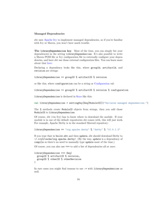 Managed Dependencies
sbt uses Apache Ivy to implement managed dependencies, so if you’re familiar
with Ivy or Maven, you won’t have much trouble.
The libraryDependencies key Most of the time, you can simply list your
dependencies in the setting libraryDependencies. It’s also possible to write
a Maven POM ﬁle or Ivy conﬁguration ﬁle to externally conﬁgure your depen-
dencies, and have sbt use those external conﬁguration ﬁles. You can learn more
about that here.
Declaring a dependency looks like this, where groupId, artifactId, and
revision are strings:
libraryDependencies += groupID % artifactID % revision
or like this, where configuration can be a string or Conﬁguration val:
libraryDependencies += groupID % artifactID % revision % configuration
libraryDependencies is declared in Keys like this:
val libraryDependencies = settingKey[Seq[ModuleID]]("Declares managed dependencies.")
The % methods create ModuleID objects from strings, then you add those
ModuleID to libraryDependencies.
Of course, sbt (via Ivy) has to know where to download the module. If your
module is in one of the default repositories sbt comes with, this will just work.
For example, Apache Derby is in the standard Maven2 repository:
libraryDependencies += "org.apache.derby" % "derby" % "10.4.1.3"
If you type that in build.sbt and then update, sbt should download Derby to
~/.ivy2/cache/org.apache.derby/. (By the way, update is a dependency of
compile so there’s no need to manually type update most of the time.)
Of course, you can also use ++= to add a list of dependencies all at once:
libraryDependencies ++= Seq(
groupID % artifactID % revision,
groupID % otherID % otherRevision
)
In rare cases you might ﬁnd reasons to use := with libraryDependencies as
well.
34
 