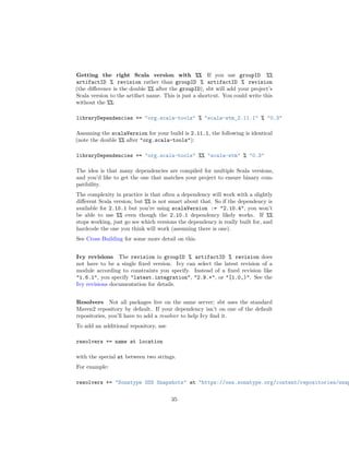 Getting the right Scala version with %% If you use groupID %%
artifactID % revision rather than groupID % artifactID % revision
(the diﬀerence is the double %% after the groupID), sbt will add your project’s
Scala version to the artifact name. This is just a shortcut. You could write this
without the %%:
libraryDependencies += "org.scala-tools" % "scala-stm_2.11.1" % "0.3"
Assuming the scalaVersion for your build is 2.11.1, the following is identical
(note the double %% after "org.scala-tools"):
libraryDependencies += "org.scala-tools" %% "scala-stm" % "0.3"
The idea is that many dependencies are compiled for multiple Scala versions,
and you’d like to get the one that matches your project to ensure binary com-
patibility.
The complexity in practice is that often a dependency will work with a slightly
diﬀerent Scala version; but %% is not smart about that. So if the dependency is
available for 2.10.1 but you’re using scalaVersion := "2.10.4", you won’t
be able to use %% even though the 2.10.1 dependency likely works. If %%
stops working, just go see which versions the dependency is really built for, and
hardcode the one you think will work (assuming there is one).
See Cross Building for some more detail on this.
Ivy revisions The revision in groupID % artifactID % revision does
not have to be a single ﬁxed version. Ivy can select the latest revision of a
module according to constraints you specify. Instead of a ﬁxed revision like
"1.6.1", you specify "latest.integration", "2.9.+", or "[1.0,)". See the
Ivy revisions documentation for details.
Resolvers Not all packages live on the same server; sbt uses the standard
Maven2 repository by default. If your dependency isn’t on one of the default
repositories, you’ll have to add a resolver to help Ivy ﬁnd it.
To add an additional repository, use
resolvers += name at location
with the special at between two strings.
For example:
resolvers += "Sonatype OSS Snapshots" at "https://oss.sonatype.org/content/repositories/snap
35
 