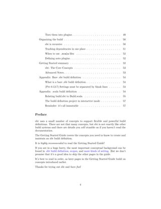 Turn them into plugins . . . . . . . . . . . . . . . . . . . . . . . . 49
Organizing the build . . . . . . . . . . . . . . . . . . . . . . . . . . . . 50
sbt is recursive . . . . . . . . . . . . . . . . . . . . . . . . . . . . 50
Tracking dependencies in one place . . . . . . . . . . . . . . . . . 51
When to use .scala ﬁles . . . . . . . . . . . . . . . . . . . . . . 52
Deﬁning auto plugins . . . . . . . . . . . . . . . . . . . . . . . . . 52
Getting Started summary . . . . . . . . . . . . . . . . . . . . . . . . . 52
sbt: The Core Concepts . . . . . . . . . . . . . . . . . . . . . . . 53
Advanced Notes . . . . . . . . . . . . . . . . . . . . . . . . . . . . 53
Appendix: Bare .sbt build deﬁnition . . . . . . . . . . . . . . . . . . . 54
What is a bare .sbt build deﬁnition . . . . . . . . . . . . . . . . . 54
(Pre 0.13.7) Settings must be separated by blank lines . . . . . . 54
Appendix: .scala build deﬁnition . . . . . . . . . . . . . . . . . . . . . 54
Relating build.sbt to Build.scala . . . . . . . . . . . . . . . . . . 55
The build deﬁnition project in interactive mode . . . . . . . . . . 57
Reminder: it’s all immutable . . . . . . . . . . . . . . . . . . . . 57
Preface
sbt uses a small number of concepts to support ﬂexible and powerful build
deﬁnitions. There are not that many concepts, but sbt is not exactly like other
build systems and there are details you will stumble on if you haven’t read the
documentation.
The Getting Started Guide covers the concepts you need to know to create and
maintain an sbt build deﬁnition.
It is highly recommended to read the Getting Started Guide!
If you are in a huge hurry, the most important conceptual background can be
found in .sbt build deﬁnition, scopes, and more kinds of setting. But we don’t
promise that it’s a good idea to skip the other pages in the guide.
It’s best to read in order, as later pages in the Getting Started Guide build on
concepts introduced earlier.
Thanks for trying out sbt and have fun!
4
 