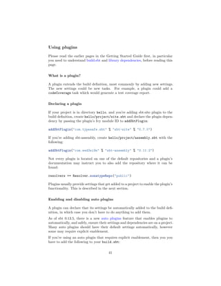 Using plugins
Please read the earlier pages in the Getting Started Guide ﬁrst, in particular
you need to understand build.sbt and library dependencies, before reading this
page.
What is a plugin?
A plugin extends the build deﬁnition, most commonly by adding new settings.
The new settings could be new tasks. For example, a plugin could add a
codeCoverage task which would generate a test coverage report.
Declaring a plugin
If your project is in directory hello, and you’re adding sbt-site plugin to the
build deﬁnition, create hello/project/site.sbt and declare the plugin depen-
dency by passing the plugin’s Ivy module ID to addSbtPlugin:
addSbtPlugin("com.typesafe.sbt" % "sbt-site" % "0.7.0")
If you’re adding sbt-assembly, create hello/project/assembly.sbt with the
following:
addSbtPlugin("com.eed3si9n" % "sbt-assembly" % "0.11.2")
Not every plugin is located on one of the default repositories and a plugin’s
documentation may instruct you to also add the repository where it can be
found:
resolvers += Resolver.sonatypeRepo("public")
Plugins usually provide settings that get added to a project to enable the plugin’s
functionality. This is described in the next section.
Enabling and disabling auto plugins
A plugin can declare that its settings be automatically added to the build deﬁ-
nition, in which case you don’t have to do anything to add them.
As of sbt 0.13.5, there is a new auto plugins feature that enables plugins to
automatically, and safely, ensure their settings and dependencies are on a project.
Many auto plugins should have their default settings automatically, however
some may require explicit enablement.
If you’re using an auto plugin that requires explicit enablement, then you you
have to add the following to your build.sbt:
41
 