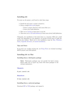 Installing sbt
To create an sbt project, you’ll need to take these steps:
• Install sbt and create a script to launch it.
• Setup a simple hello world project
– Create a project directory with source ﬁles in it.
– Create your build deﬁnition.
• Move on to running to learn how to run sbt.
• Then move on to .sbt build deﬁnition to learn more about build deﬁnitions.
Ultimately, the installation of sbt boils down to a launcher JAR and a shell
script, but depending on your platform, we provide several ways to make the
process less tedious. Head over to the installation steps for Mac, Windows,
Linux, Typesafe Activator, or manual installation.
Tips and Notes
If you have any trouble running sbt, see Setup Notes on terminal encodings,
HTTP proxies, and JVM options.
Installing sbt on Mac
Installing from a third-party package
Note: Third-party packages may not provide the latest version.
Please make sure to report any issues with these packages to the
relevant maintainers.
Macports
$ port install sbt
Homebrew
$ brew install sbt
Installing from a universal package
Download ZIP or TGZ package, and expand it.
5
 