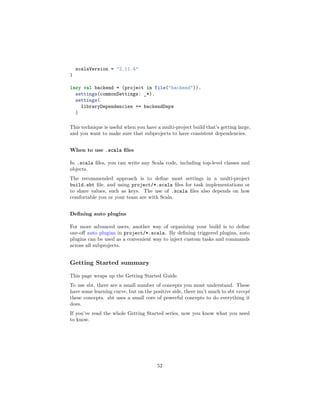 scalaVersion = "2.11.4"
)
lazy val backend = (project in file("backend")).
settings(commonSettings: _*).
settings(
libraryDependencies += backendDeps
)
This technique is useful when you have a multi-project build that’s getting large,
and you want to make sure that subprojects to have consistent dependencies.
When to use .scala ﬁles
In .scala ﬁles, you can write any Scala code, including top-level classes and
objects.
The recommended approach is to deﬁne most settings in a multi-project
build.sbt ﬁle, and using project/*.scala ﬁles for task implementations or
to share values, such as keys. The use of .scala ﬁles also depends on how
comfortable you or your team are with Scala.
Deﬁning auto plugins
For more advanced users, another way of organizing your build is to deﬁne
one-oﬀ auto plugins in project/*.scala. By deﬁning triggered plugins, auto
plugins can be used as a convenient way to inject custom tasks and commands
across all subprojects.
Getting Started summary
This page wraps up the Getting Started Guide.
To use sbt, there are a small number of concepts you must understand. These
have some learning curve, but on the positive side, there isn’t much to sbt except
these concepts. sbt uses a small core of powerful concepts to do everything it
does.
If you’ve read the whole Getting Started series, now you know what you need
to know.
52
 