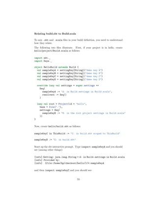 Relating build.sbt to Build.scala
To mix .sbt and .scala ﬁles in your build deﬁnition, you need to understand
how they relate.
The following two ﬁles illustrate. First, if your project is in hello, create
hello/project/Build.scala as follows:
import sbt._
import Keys._
object HelloBuild extends Build {
val sampleKeyA = settingKey[String]("demo key A")
val sampleKeyB = settingKey[String]("demo key B")
val sampleKeyC = settingKey[String]("demo key C")
val sampleKeyD = settingKey[String]("demo key D")
override lazy val settings = super.settings ++
Seq(
sampleKeyA := "A: in Build.settings in Build.scala",
resolvers := Seq()
)
lazy val root = Project(id = "hello",
base = file("."),
settings = Seq(
sampleKeyB := "B: in the root project settings in Build.scala"
))
}
Now, create hello/build.sbt as follows:
sampleKeyC in ThisBuild := "C: in build.sbt scoped to ThisBuild"
sampleKeyD := "D: in build.sbt"
Start up the sbt interactive prompt. Type inspect sampleKeyA and you should
see (among other things):
[info] Setting: java.lang.String = A: in Build.settings in Build.scala
[info] Provided by:
[info] {file:/home/hp/checkout/hello/}/*:sampleKeyA
and then inspect sampleKeyC and you should see:
55
 