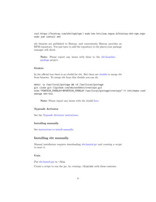 curl https://bintray.com/sbt/rpm/rpm | sudo tee /etc/yum.repos.d/bintray-sbt-rpm.repo
sudo yum install sbt
sbt binaries are published to Bintray, and conveniently Bintray provides an
RPM repository. You just have to add the repository to the places your package
manager will check.
Note: Please report any issues with these to the sbt-launcher-
package project.
Gentoo
In the oﬃcial tree there is no ebuild for sbt. But there are ebuilds to merge sbt
from binaries. To merge sbt from this ebuilds you can do:
mkdir -p /usr/local/portage && cd /usr/local/portage
git clone git://github.com/whiter4bbit/overlays.git
echo "PORTDIR_OVERLAY=$PORTDIR_OVERLAY /usr/local/portage/overlays" >> /etc/make.conf
emerge sbt-bin
Note: Please report any issues with the ebuild here.
Typesafe Activator
See the Typesafe Activator instructions.
Installing manually
See instructions to install manually.
Installing sbt manually
Manual installation requires downloading sbt-launch.jar and creating a script
to start it.
Unix
Put sbt-launch.jar in ~/bin.
Create a script to run the jar, by creating ~/bin/sbt with these contents:
8
 