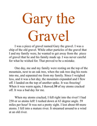 Gary the
           Gravel
     I was a piece of gravel named Gary the gravel. I was a
chip of the old gravel. While other particles of the gravel that
I and my family were, he wanted to get away from the piece
of gravel that he and his family made up. I was never careful
for what he wished for. That proved to be a mistake.

     One day, me and my family were resting on the top of the
mountain, next to an oak tree, when the oak tree dug his roots
into me, and separated me from my family. Since I weighed
less, and it was a hot day, the mountain expanded and I flew
off. I landed on the top of another spike. It was freezing!
When it was warm again, I thawed.50 of my atoms cracked
off. It was a bad day for me.

     When my atoms cracked, I fell right into the river! I had
250 or so atoms left! I rushed down at 63 degree angle. 59
miles per hour! It was not a pretty sight. I lost about 60 more
atoms. I fell into a mature river. It streamed around to a wind
at an old river.
 