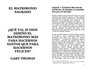 EL MATRIMONIO
SAGRADO
¿QUÉ TAL SI DIOS
DISEÑÓ EL
MATRIMONIO MÁS
PARA HACERNOS
SANTOS QUE PARA
HACERNOS
FELICES?
GARY THOMAS
2
Capítulo 1: El Desafío Más Grande
del Mundo: Un llamado a la santidad
más que a la felicidad
Vamos a disecar varios matrimonios para ver lo que
realmente está pasando adentro, y luego explorar
cómo podemos lograr entendimiento y crecimiento
espiritual de los desafíos que contienen. No
buscamos respuestas sencillas—tres pasos a una
comunicación mejor, por ejemplo—porque esto no
es un libro que te diga cómo tener un matrimonio
más feliz. Es un libro que investiga cómo podemos
usar los desafíos, los gozos, las luchas, y las
celebraciones del matrimonio para acercarse a Dios
y crecer en carácter Cristiano.
Un gran escritor Cristiano, Francis de Sales, escribió
en el siglo 17, que el matrimonio puede ser el
ministerio más difícil que jamás se pudiera
desempeñar. “El estado del matrimonio requiere
más virtud y constancia que cualquier otro…Es un
ejercicio perpetuo de mortificación.” 1
Para recibir
beneficio espiritual del matrimonio, debemos ser
honestos. Tenemos que ver nuestras propias
decepciones, admitir nuestras actitudes feas, y
enfrentar nuestro egoísmo. También tenemos que
despojarnos de la idea de que podemos superar las
dificultades en el matrimonio si simplemente oramos
más o aprendemos unos principios sencillos. Tales
“pasos sencillos” funcionan solo superficialmente,
porque hay un asunto más profundo que tiene que
ser examinado: ¿Qué tal si Dios no diseñó el
1
Francis de Sales, Thy Will Be Done: Letters to Persons in the World
(Manchester, N.H.: Sophia Institute, 1995), 42.
 