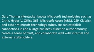 Gary Thomas (Kentucky) knows Microsoft technologies such as
Citrix, Hyper-V, Office 365, Microsoft Azure (ARM, CSP, Classic),
and other Microsoft technology suites. He can establish
connections inside a large business, function autonomously,
create a sense of trust, and collaborate well with internal and
external stakeholders.
 