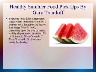 Healthy Summer Food Pick Ups By
Gary Trautloff

Everyone loves juicy watermelon.
Needs warm temperatures up to 80
degrees and a long growing season.
Life range from 70 to 90,
depending upon the type of melon.
A fully rippen melon provide 17%
of vitamin A, 21% of vitamin C,
2% of iron and 1% of calcium
needs for the day.
 