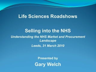 Life Sciences Roadshows


        Selling into the NHS
Understanding the NHS Market and Procurement
                  Landscape
            Leeds, 31 March 2010


                Presented by

              Gary Welch
 