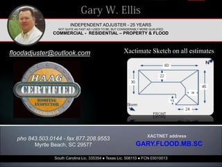 INDEPENDENT ADJUSTER - 25 YEARS
NOT QUITE AS FAST AS I USED TO BE, BUT CONSIDERABLY MORE QUALIFIED
COMMERCIAL - RESIDENTIAL – PROPERTY & FLOOD
floodadjuster@outlook.com
South Carolina Lic. 335354 ● Texas Lic. 508110 ● FCN 03010013
XACTNET address :
GARY.FLOOD.MB.SC
pho 843.503.0144 - fax 877.208.9553
Myrtle Beach, SC 29577
Xactimate Sketch on all estimates
 