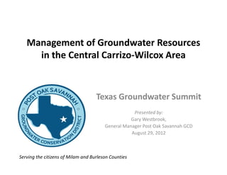 Management of Groundwater Resources
     in the Central Carrizo-Wilcox Area



                                    Texas Groundwater Summit
                                                    Presented by:
                                                   Gary Westbrook,
                                        General Manager Post Oak Savannah GCD
                                                   August 29, 2012



Serving the citizens of Milam and Burleson Counties
 